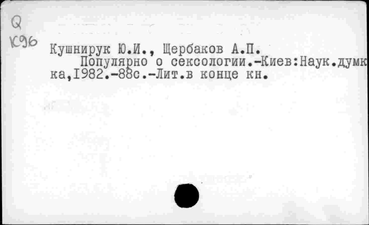 ﻿
Кушнирук Ю.И., Щербаков А.П.
Популярно о сексологии.-Киев:Наук. ка,1982.-88с.-Лит.в конце кн.